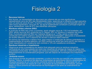 Fisiologia 2 Recursos hídricos Nos Açores, as necessidades de água para uso urbanos são as mais significativas, representando cerca de 56% das necessidades totais, seguindo-se a indústria e a agro-pecuária, com um peso de cerca de 20%. O turismo, a energia e os restantes usos representam ainda um valor pouco significativo, cerca de 3%. As águas subterrâneas constituem a principal origem de água, satisfazendo, mais de 97% das diferentes utilizações. Resíduos sólidos urbanos (RSU) A produção de RSU tem vindo a aumentar, tendo atingido cerca de 118,5 mil toneladas, em 2003, sendo cerca de 50% produzido em S. Miguel, 20% na Terceira e o restante nas outras ilhas. A produção diária de RSU por habitante atinge já os 1,37Kg, sendo a maior parte constituída por matéria orgânica, seguida de material de embalagem, reforçando a necessidade de recolha selectiva, com o objectivo de reciclar e valorizar estes materiais. Em termos de tratamento e destino final, pese embora a construção de aterros controlados e a implementação da recolha selectiva, em 2003 verificou-se ainda que cerca de 6% dos resíduos foram depositados em vazadouros sem controlo e 13% em vazadouros controlados.  Resíduos industriais e hospitalares Observa-se ainda a inexistência de destino final adequado para os resíduos industriais, verificando-se uma fraca adesão por parte dos industriais de entrega de mapas de registo das quantidades produzidas. Em relação aos resíduos hospitalares, têm tido o tratamento adequado, designadamente os considerados perigosos, que são objecto de incineração e/ou tratamento químico. Ambiente sonoro Das diversas formas de poluição existentes, o ruído é uma das que assume uma expressão nos Açores. Todavia, a existência de algumas reclamações de particulares indicia a possibilidade de situações pontuais de um nível sonoro ambiente acima do desejado. A elaboração de um conjunto significativo de mapas de ruído, a aquisição de equipamentos de medição, permite dispor no futuro próximo de instrumentos de monitoragem e de apoio ao ordenamento do território. 