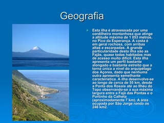 Geografia Esta ilha é atravessada por uma cordilheira montanhosa que atinge a altitude máxima de 1 053 metros, no Pico da Esperança. A costa é em geral rochosa, com arribas altas e escarpadas. A grande particularidade desta ilha são as Fajãs, quase todas habitadas mas de acesso muito difícil. Esta ilha apresenta um perfil bastante alongado e bastante estreito que a torna única a nível do arquipélago dos Açores, dado que nenhuma outra apresenta semelhante característica. A ilha desenvolve-se ao longo de cerca de 55 km, desde a Ponta dos Rosais até ao Ilhéu do Topo observando-se a sua máxima largura entre a Fajã das Pontas e o Portinho da Calheta (aproximadamente 7 km). A área ocupada por São Jorge ronda os 246 km2. 