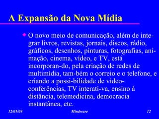 A Expansão da Nova Mídia O novo meio de comunicação, além de inte-grar livros, revistas, jornais, discos, rádio, gráficos, desenhos, pinturas, fotografias, ani-mação, cinema, vídeo, e TV, está incorporan-do, pela criação de redes de multimídia, tam-bém o correio e o telefone, e criando a possi-bilidade de vídeo-conferências, TV interati-va, ensino à distância, telemedicina, democracia instantânea, etc.  