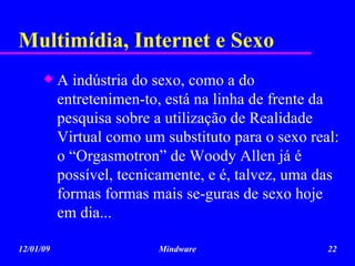 Multimídia, Internet e Sexo A indústria do sexo, como a do entretenimen-to, está na linha de frente da pesquisa sobre a utilização de Realidade Virtual como um substituto para o sexo real: o “Orgasmotron” de Woody Allen já é possível, tecnicamente, e é, talvez, uma das formas formas mais se-guras de sexo hoje em dia... 