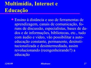 Multimídia, Internet e Educação Ensino à distância e uso de ferramentas de aprendizagem, canais de comunicação, fo-runs de discussão, especialistas, bases de da-dos e de informações, bibliotecas, etc., tudo com áudio e vídeo, vão possibilitar a auto-educação constante, permanente, desinsti-tucionalizada e desintermediada, assim revolucionando (reengenheirando?) a educação 