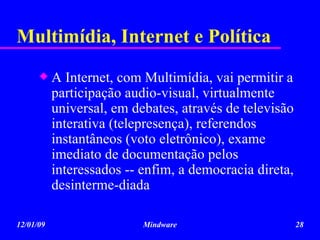 Multimídia, Internet e Política A Internet, com Multimídia, vai permitir a participação audio-visual, virtualmente universal, em debates, através de televisão interativa (telepresença), referendos  instantâneos (voto eletrônico), exame imediato de documentação pelos interessados -- enfim, a democracia direta, desinterme-diada 