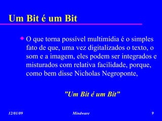 Um Bit é um Bit O que torna possível multimídia é o simples fato de que, uma vez digitalizados o texto, o som e a imagem, eles podem ser integrados e misturados com relativa facilidade, porque, como bem disse Nicholas Negroponte,  ” Um Bit é um Bit” 