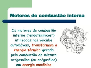 Motores de combustão interna Os motores de combustão interna (“endotérmicos”) utilizados nos veículos automóveis,  transformam a energia térmica  gerada pela combustão da mistura ar/gasolina (ou ar/gasóleo) em  energia mecânica 