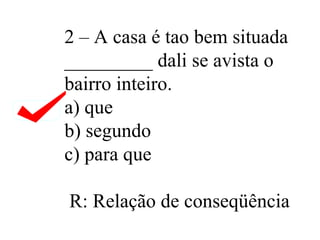 2 – A casa é tao bem situada _________ dali se avista o bairro inteiro. a) que b) segundo c) para que  R: Relação de conseqüência  