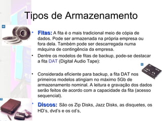 Tipos de Armazenamento Fitas:  A fita é o mais tradicional meio de cópia de dados. Pode ser armazenada na própria empresa ou fora dela. Também pode ser descarregada numa máquina de contingência da empresa. Dentre os modelos de fitas de backup, pode-se destacar a fita  DAT  (Digital Audio Tape): Considerada eficiente para backup, a fita DAT nos primeiros modelos atingiam no máximo 5Gb de armazenamento nominal. A leitura e gravação dos dados serão feitos de acordo com a capacidade da fita (acesso sequencial). Discos:   São os Zip Disks, Jazz Disks, as disquetes, os HD’s, dvd’s e os cd’s,  