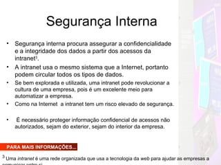 Segurança Interna Segurança interna procura assegurar a confidencialidade e a integridade dos dados a partir dos acessos da intranet 3 . A intranet usa o mesmo sistema que a Internet, portanto podem circular todos os tipos de dados. Se bem explorada e utilizada, uma intranet pode revolucionar a cultura de uma empresa, pois é um excelente meio para automatizar a empresa. Como na Internet  a intranet tem um risco elevado de segurança. É necessário proteger informação confidencial de acessos não autorizados, sejam do exterior, sejam do interior da empresa.  PARA MAIS INFORMAÇÕES... 3  Uma  intranet  é uma rede organizada que usa a tecnologia da  web  para ajudar as empresas a comunicar entre si. 