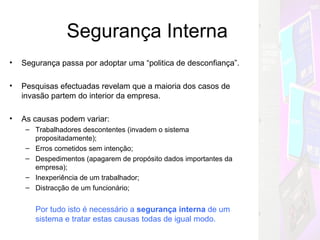Segurança Interna Segurança passa por adoptar uma “politica de desconfiança”. Pesquisas efectuadas revelam que a maioria dos casos de invasão partem do interior da empresa. As causas podem variar: Trabalhadores descontentes (invadem o sistema propositadamente); Erros cometidos sem intenção; Despedimentos (apagarem de propósito dados importantes da empresa); Inexperiência de um trabalhador; Distracção de um funcionário; Por tudo isto é necessário a  segurança interna  de um sistema e tratar estas causas todas de igual modo. Mas Como??? 
