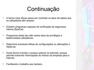 Continuação A forma mais eficaz passa por controlar os tipos de dados que os utilizadores têm acesso. Existem programas capazes de verificação de segurança interna (SysCat). Programas deste tipo dão certos tipos de privilégios a determinados utilizadores. Determina eventuais falhas de configurações ou alterações e repõe-as. Outra forma é limitar o acesso exterior (a Internet), porque permite transmitir informações do interior da empresa para a internet. Facilitando o trabalho aos hackers. Mas Como??? 