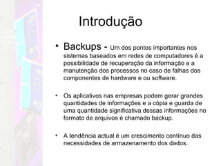 Introdução Backups -  Um dos pontos importantes nos sistemas baseados em redes de computadores é a possibilidade de recuperação da informação e a manutenção dos processos no caso de falhas dos componentes de hardware e ou software. Os aplicativos nas empresas podem gerar grandes quantidades de informações e a cópia e guarda de  uma quantidade significativa dessas informações no formato de arquivos é chamado backup.  A tendência actual é um crescimento contínuo das necessidades de armazenamento dos dados. 