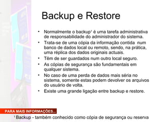 Backup e Restore Normalmente o backup 1  é uma tarefa administrativa de responsabilidade do administrador do sistema.  Trata-se de uma cópia da informação contida  num banco de dados local ou remoto, sendo, na prática, uma réplica dos dados originais actuais. Têm de ser guardados num outro local seguro.  As cópias de segurança são fundamentais em qualquer sistema.  No caso de uma perda de dados mais séria no sistema, somente estas podem devolver os arquivos do usuário de volta. Existe uma grande ligação entre backup e restore. PARA MAIS INFORMAÇÕES... 1  Backup - também conhecido como cópia de segurança ou reserva  