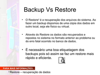 Backup Vs Restore O Restore 2  é a recuperação dos arquivos do sistema. Ao fazer um backup dispomos de uma cópia dos dados em outro local, seja ele físico ou virtual.  Através do Restore os dados são recuperados e repostos no sistema no formato anterior ao problema ou do erro fatal ocorrido no banco de dados.  É necessário uma boa etiquetagem dos backups pois só assim se faz um restore mais rápido e eficiente. PARA MAIS INFORMAÇÕES... 2  Restore – recuperação de dados  