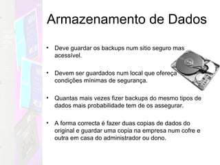 Armazenamento de Dados Deve guardar os backups num sitio seguro mas acessível. Devem ser guardados num local que ofereça condições mínimas de segurança. Quantas mais vezes fizer backups do mesmo tipos de dados mais probabilidade tem de os assegurar. A forma correcta é fazer duas copias de dados do original e guardar uma copia na empresa num cofre e outra em casa do administrador ou dono. 