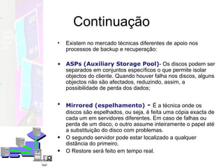 Continuação Existem no mercado técnicas diferentes de apoio nos processos de backup e recuperação: ASPs (Auxiliary Storage Pool) - Os discos podem ser separados em conjuntos específicos o que permite isolar objectos do cliente. Quando houver falha nos discos, alguns objectos não são afectados, reduzindo, assim, a possibilidade de perda dos dados;  Mirrored (espelhamento)   -  É a técnica onde os discos são espelhados, ou seja, é feita uma cópia exacta de cada um em servidores diferentes. Em caso de falhas ou perda de um disco, o outro assume inteiramente o papel até a substituição do disco com problemas.  O segundo servidor pode estar localizado a qualquer distância do primeiro. O Restore será feito em tempo real. 