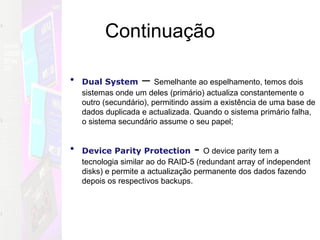 Continuação Dual System   –  Semelhante ao espelhamento, temos dois sistemas onde um deles (primário) actualiza constantemente o outro (secundário), permitindo assim a existência de uma base de dados duplicada e actualizada. Quando o sistema primário falha, o sistema secundário assume o seu papel;  Device Parity Protection   -  O device parity tem a tecnologia similar ao do RAID-5 (redundant array of independent disks) e permite a actualização permanente dos dados fazendo depois os respectivos backups. 