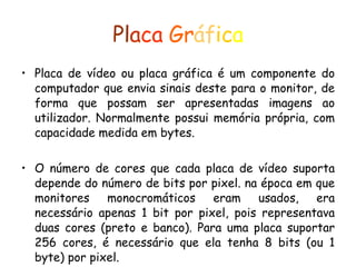 Pl a ca   Gr áf ic a Placa de vídeo ou placa gráfica é um componente do computador que envia sinais deste para o monitor, de forma que possam ser apresentadas imagens ao utilizador. Normalmente possui memória própria, com capacidade medida em bytes. O número de cores que cada placa de vídeo suporta depende do número de bits por pixel. na época em que monitores monocromáticos eram usados, era necessário apenas 1 bit por pixel, pois representava duas cores (preto e banco). Para uma placa suportar 256 cores, é necessário que ela tenha 8 bits (ou 1 byte) por pixel. 