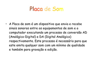 Pl ac a  de   So m A Placa de som é um dispositivo que envia e recebe sinais sonoros entre os equipamentos de som e o computador executando um processo de conversão AD (Analógico-Digital) e DA (Digital Analógico) respectivamente. Este processo é necessário para que este emita qualquer som com um mínimo de qualidade e também para gravação e edição. 