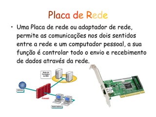 Pl ac a   d e   R ed e Uma Placa de rede ou adaptador de rede, permite as comunicações nos dois sentidos entre a rede e um computador pessoal, a sua função é controlar todo o envio e recebimento de dados através da rede.   
