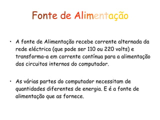 Fon te   d e   Al im ent ação A fonte de Alimentação recebe corrente alternada da rede eléctrica (que pode ser 110 ou 220 volts) e transforma-a em corrente contínua para a alimentação dos circuitos internos do computador. As várias partes do computador necessitam de quantidades diferentes de energia. E é a fonte de alimentação que as fornece. 
