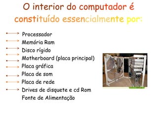 O interior d o   compu tador é   consti tuído essen cialme nte  por: Processador   Memória Ram   Disco rígido   Motherboard (placa principal)   Placa gráfica   Placa de som   Placa de rede   Drives de disquete e cd Rom   Fonte de Alimentação 