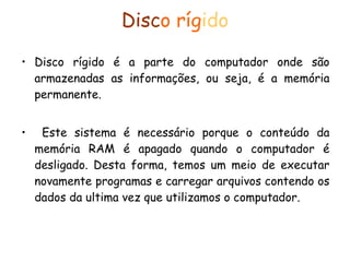 Disc o ríg ido Disco rígido é a parte do computador onde são armazenadas as informações, ou seja, é a memória permanente. Este sistema é necessário porque o conteúdo da memória RAM é apagado quando o computador é desligado. Desta forma, temos um meio de executar novamente programas e carregar arquivos contendo os dados da ultima vez que utilizamos o computador. 