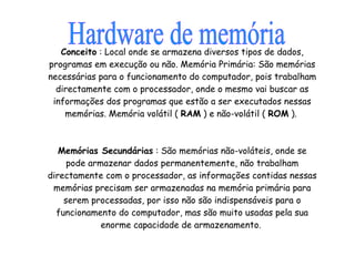 Conceito  : Local onde se armazena diversos tipos de dados, programas em execução ou não. Memória Primária: São memórias necessárias para o funcionamento do computador, pois trabalham directamente com o processador, onde o mesmo vai buscar as informações dos programas que estão a ser executados nessas memórias. Memória volátil (  RAM  ) e não-volátil (  ROM  ).  Memórias Secundárias  : São memórias não-voláteis, onde se pode armazenar dados permanentemente, não trabalham directamente com o processador, as informações contidas nessas memórias precisam ser armazenadas na memória primária para serem processadas, por isso não são indispensáveis para o funcionamento do computador, mas são muito usadas pela sua enorme capacidade de armazenamento.  Hardware de memória 