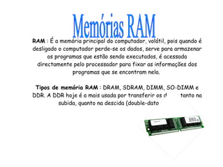 RAM  : É a memória principal do computador, volátil, pois quando é desligado o computador perde-se os dados, serve para armazenar os programas que estão sendo executados, é acessada directamente pelo processador para fixar as informações dos programas que se encontram nela.  Tipos de memória RAM  : DRAM, SDRAM, DIMM, SO-DIMM e DDR. A DDR hoje é a mais usada por transferir os dados tanto na subida, quanto na descida (double-data-rate). Memórias RAM 