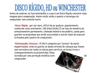 Antes de explicar as funcionalidades e o que é um Disco Rígido colocarei duas imagens para comparação. Assim vocês verão o quanto a tecnologia do computador tem evoluido muito.                                                                    Disco Rígido  , por ser duro, difícil de se quebrar, popularmente conhecido como winchester, HD (Hard Disk). É um tipo de memória de armazenamento permanente, chamada memória secundária, usada para guardar os programas que serão executados e outros tipos de arquivos utilizados pelo usuário do computador. Informações técnicas  : O HD é composto por “pratos” de metal magnetizados, onde se guarda os dados através de cabeças que fazem uma varredura em todos os discos para verificar as áreas livres e consequentemente as preenchidas. Esses discos e as cabeças são lacradas por uma proteção metálica externa, sendo presa ao gabinete do computador. DISCO RÍGIDO, HD ou WINCHESTER  