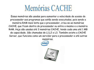 Essas memórias são usadas para aumentar a velocidade de acesso do processador aos programas que estão sendo executados, pois sendo a memória RAM mais lenta que o processador, criou-se as memórias CACHE, que ficam dentro do processador ou entre o mesmo e a memória RAM. Hoje são usadas até 3 memórias CACHE, tendo cada uma até 1 MB de capacidade. São chamadas de L1,L2 e L3. Também existe a CACHE Server, que funciona como um servidor para o processador e até outras memórias.  Memórias CACHE 