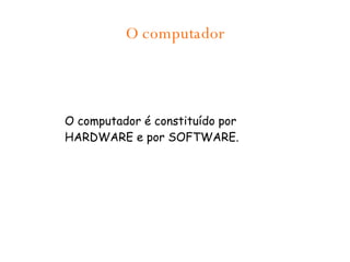 O computador O computador é constituído por HARDWARE e por SOFTWARE. 