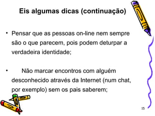 Pensar que as pessoas on-line nem sempre são o que parecem, pois podem deturpar a verdadeira identidade; Não marcar encontros com alguém desconhecido através da Internet (num chat, por exemplo) sem os pais saberem; Eis algumas dicas (continuação) 