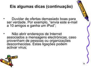 Duvidar de ofertas demasiado boas para ser verdade. Por exemplo, “envia este e-mail a 10 amigos e ganha um iPod”; Não abrir endereços de Internet associados a mensagens electrónicas, caso provenham de pessoas ou organizações desconhecidas. Estas ligações podem activar vírus;   Eis algumas dicas (continuação) 