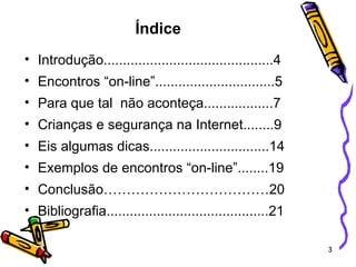 Índice   Introdução............................................4 Encontros “on-line”...............................5 Para que tal  não aconteça..................7 Crianças e segurança na Internet........9 Eis algumas dicas...............................14 Exemplos de encontros “on-line”........19 Conclusão………………………………20 Bibliografia..........................................21 