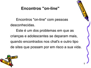 Encontros "on-line"   Encontros "on-line" com pessoas desconhecidas. Este é um dos problemas em que as crianças e adolescentes se deparam mais, quando encontrados nos chat's e outro tipo de sites que possam por em risco a sua vida.   