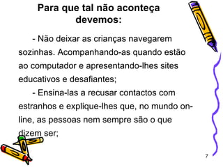 Para que tal não aconteça devemos: - Não deixar as crianças navegarem sozinhas. Acompanhando-as quando estão ao computador e apresentando-lhes sites educativos e desafiantes; - Ensina-las a recusar contactos com estranhos e explique-lhes que, no mundo on-line, as pessoas nem sempre são o que dizem ser; 