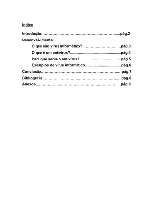 Índice
Introdução………………………………………………………..pág.2
Desenvolvimento
O que são vírus informático? ………………………….pág.3
O que é um antivírus?..................................................pág.4
Para que serve o antivírus?.........................................pág.5
Exemplos de vírus informático……….........................pág.6
Conclusão…………………………………………………………pág.7
Bibliografia………………………………………………………..pág.8
Anexos…………………………………………………………….pág.9
 