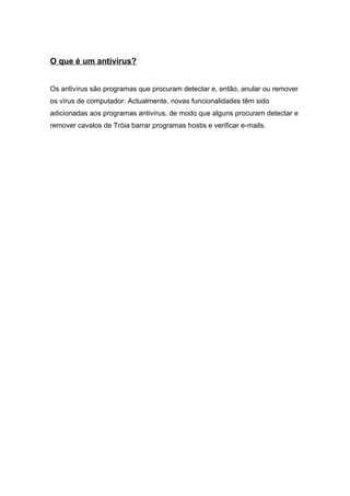 O que é um antivírus?
Os antivírus são programas que procuram detectar e, então, anular ou remover
os vírus de computador. Actualmente, novas funcionalidades têm sido
adicionadas aos programas antivírus, de modo que alguns procuram detectar e
remover cavalos de Tróia barrar programas hostis e verificar e-mails.
 