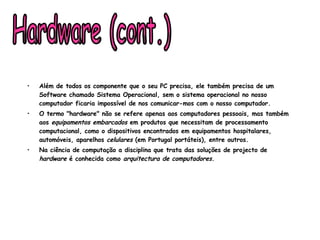 Além de todos os componente que o seu PC precisa, ele também precisa de um Software chamado Sistema Operacional, sem o sistema operacional no nosso computador ficaria impossível de nos comunicar-mos com o nosso computador.  O termo "hardware" não se refere apenas aos computadores pessoais, mas também aos  equipamentos embarcados  em produtos que necessitam de processamento computacional, como o dispositivos encontrados em equipamentos hospitalares, automóveis, aparelhos  celulares  (em Portugal portáteis), entre outros. Na ciência de computação a disciplina que trata das soluções de projecto de  hardware  é conhecida como  arquitectura de computadores . Hardware (cont.) 