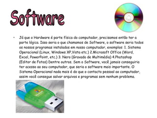 Já que o Hardware é parte física do computador, precisamos então ter a parte lógica. Isso seria o que chamamos de Software, o software seria todos os nossos programas instalados em nosso computador, exemplos: 1. Sistema Operacional (Linux, Windows XP,Vista etc.) 2.Microsoft Office (Word, Excel, PowerPoint, etc.) 3. Nero (Gravado de Multimédia) 4.Photoshop (Editor de Fotos) Dentre outros. Sem o Software, você jamais conseguiria ter acesso ao seu computador, que seria o software mais importante. O Sistema Operacional nada mais é do que o contacto pessoal ao computador, assim você consegue salvar arquivos e programas sem nenhum problema. Software 