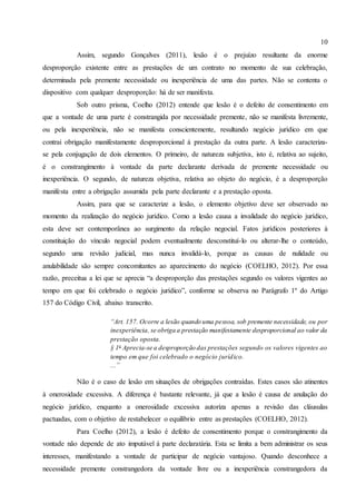 10
Assim, segundo Gonçalves (2011), lesão é o prejuízo resultante da enorme
desproporção existente entre as prestações de um contrato no momento de sua celebração,
determinada pela premente necessidade ou inexperiência de uma das partes. Não se contenta o
dispositivo com qualquer desproporção: há de ser manifesta.
Sob outro prisma, Coelho (2012) entende que lesão é o defeito de consentimento em
que a vontade de uma parte é constrangida por necessidade premente, não se manifesta livremente,
ou pela inexperiência, não se manifesta conscientemente, resultando negócio jurídico em que
contrai obrigação manifestamente desproporcional à prestação da outra parte. A lesão caracteriza-
se pela conjugação de dois elementos. O primeiro, de natureza subjetiva, isto é, relativa ao sujeito,
é o constrangimento à vontade da parte declarante derivada de premente necessidade ou
inexperiência. O segundo, de natureza objetiva, relativa ao objeto do negócio, é a desproporção
manifesta entre a obrigação assumida pela parte declarante e a prestação oposta.
Assim, para que se caracterize a lesão, o elemento objetivo deve ser observado no
momento da realização do negócio jurídico. Como a lesão causa a invalidade do negócio jurídico,
esta deve ser contemporânea ao surgimento da relação negocial. Fatos jurídicos posteriores à
constituição do vínculo negocial podem eventualmente desconstituí-lo ou alterar-lhe o conteúdo,
segundo uma revisão judicial, mas nunca invalidá-lo, porque as causas de nulidade ou
anulabilidade são sempre concomitantes ao aparecimento do negócio (COELHO, 2012). Por essa
razão, preceitua a lei que se aprecia “a desproporção das prestações segundo os valores vigentes ao
tempo em que foi celebrado o negócio jurídico”, conforme se observa no Parágrafo 1º do Artigo
157 do Código Civil, abaixo transcrito.
“Art. 157. Ocorre a lesão quando uma pessoa, sob premente necessidade, ou por
inexperiência, se obriga a prestação manifestamente desproporcional ao valor da
prestação oposta.
§ 1o
Aprecia-se a desproporção das prestações segundo os valores vigentes ao
tempo em que foi celebrado o negócio jurídico.
...”
Não é o caso de lesão em situações de obrigações contraídas. Estes casos são atinentes
à onerosidade excessiva. A diferença é bastante relevante, já que a lesão é causa de anulação do
negócio jurídico, enquanto a onerosidade excessiva autoriza apenas a revisão das cláusulas
pactuadas, com o objetivo de restabelecer o equilíbrio entre as prestações (COELHO, 2012).
Para Coelho (2012), a lesão é defeito de consentimento porque o constrangimento da
vontade não depende de ato imputável à parte declaratária. Esta se limita a bem administrar os seus
interesses, manifestando a vontade de participar de negócio vantajoso. Quando desconhece a
necessidade premente constrangedora da vontade livre ou a inexperiência constrangedora da
 