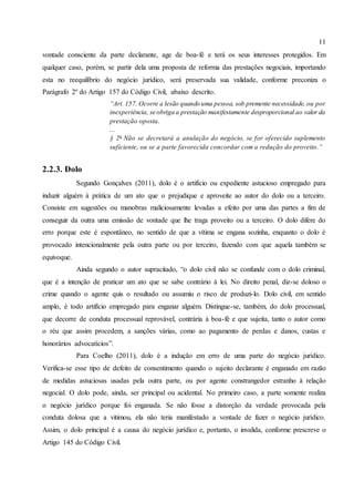 11
vontade consciente da parte declarante, age de boa-fé e terá os seus interesses protegidos. Em
qualquer caso, porém, se partir dela uma proposta de reforma das prestações negociais, importando
esta no reequilíbrio do negócio jurídico, será preservada sua validade, conforme preconiza o
Parágrafo 2º do Artigo 157 do Código Civil, abaixo descrito.
“Art. 157. Ocorre a lesão quando uma pessoa, sob premente necessidade, ou por
inexperiência, se obriga a prestação manifestamente desproporcional ao valor da
prestação oposta.
...
§ 2o
Não se decretará a anulação do negócio, se for oferecido suplemento
suficiente, ou se a parte favorecida concordar com a redução do proveito.”
2.2.3. Dolo
Segundo Gonçalves (2011), dolo é o artifício ou expediente astucioso empregado para
induzir alguém à prática de um ato que o prejudique e aproveite ao autor do dolo ou a terceiro.
Consiste em sugestões ou manobras maliciosamente levadas a efeito por uma das partes a fim de
conseguir da outra uma emissão de vontade que lhe traga proveito ou a terceiro. O dolo difere do
erro porque este é espontâneo, no sentido de que a vítima se engana sozinha, enquanto o dolo é
provocado intencionalmente pela outra parte ou por terceiro, fazendo com que aquela também se
equivoque.
Ainda segundo o autor supracitado, “o dolo civil não se confunde com o dolo criminal,
que é a intenção de praticar um ato que se sabe contrário à lei. No direito penal, diz-se doloso o
crime quando o agente quis o resultado ou assumiu o risco de produzi-lo. Dolo civil, em sentido
amplo, é todo artifício empregado para enganar alguém. Distingue-se, também, do dolo processual,
que decorre de conduta processual reprovável, contrária à boa-fé e que sujeita, tanto o autor como
o réu que assim procedem, a sanções várias, como ao pagamento de perdas e danos, custas e
honorários advocatícios”.
Para Coelho (2011), dolo é a indução em erro de uma parte do negócio jurídico.
Verifica-se esse tipo de defeito de consentimento quando o sujeito declarante é enganado em razão
de medidas astuciosas usadas pela outra parte, ou por agente constrangedor estranho à relação
negocial. O dolo pode, ainda, ser principal ou acidental. No primeiro caso, a parte somente realiza
o negócio jurídico porque foi enganada. Se não fosse a distorção da verdade provocada pela
conduta dolosa que a vitimou, ela não teria manifestado a vontade de fazer o negócio jurídico.
Assim, o dolo principal é a causa do negócio jurídico e, portanto, o invalida, conforme prescreve o
Artigo 145 do Código Civil.
 