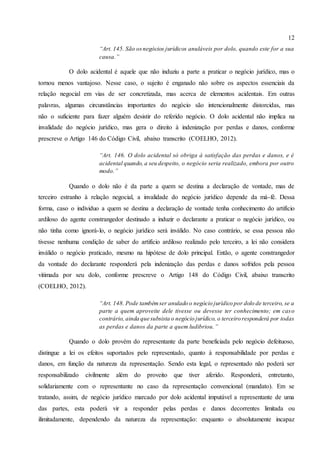 12
“Art. 145. São osnegócios jurídicos anuláveis por dolo, quando este for a sua
causa.”
O dolo acidental é aquele que não induziu a parte a praticar o negócio jurídico, mas o
tornou menos vantajoso. Nesse caso, o sujeito é enganado não sobre os aspectos essenciais da
relação negocial em vias de ser concretizada, mas acerca de elementos acidentais. Em outras
palavras, algumas circunstâncias importantes do negócio são intencionalmente distorcidas, mas
não o suficiente para fazer alguém desistir do referido negócio. O dolo acidental não implica na
invalidade do negócio jurídico, mas gera o direito à indenização por perdas e danos, conforme
prescreve o Artigo 146 do Código Civil, abaixo transcrito (COELHO, 2012).
“Art. 146. O dolo acidental só obriga à satisfação das perdas e danos, e é
acidental quando, a seu despeito, o negócio seria realizado, embora por outro
modo.”
Quando o dolo não é da parte a quem se destina a declaração de vontade, mas de
terceiro estranho à relação negocial, a invalidade do negócio jurídico depende da má-fé. Dessa
forma, caso o individuo a quem se destina a declaração de vontade tenha conhecimento do artifício
ardiloso do agente constrangedor destinado a induzir o declarante a praticar o negócio jurídico, ou
não tinha como ignorá-lo, o negócio jurídico será inválido. No caso contrário, se essa pessoa não
tivesse nenhuma condição de saber do artifício ardiloso realizado pelo terceiro, a lei não considera
inválido o negócio praticado, mesmo na hipótese de dolo principal. Então, o agente constrangedor
da vontade do declarante responderá pela indenização das perdas e danos sofridos pela pessoa
vitimada por seu dolo, conforme prescreve o Artigo 148 do Código Civil, abaixo transcrito
(COELHO, 2012).
“Art. 148. Pode tambémser anulado o negócio jurídico por dolo de terceiro, se a
parte a quem aproveite dele tivesse ou devesse ter conhecimento; em caso
contrário, ainda que subsista o negócio jurídico, o terceiro responderá por todas
as perdas e danos da parte a quem ludibriou.”
Quando o dolo provém do representante da parte beneficiada pelo negócio defeituoso,
distingue a lei os efeitos suportados pelo representado, quanto à responsabilidade por perdas e
danos, em função da natureza da representação. Sendo esta legal, o representado não poderá ser
responsabilizado civilmente além do proveito que tiver aferido. Responderá, entretanto,
solidariamente com o representante no caso da representação convencional (mandato). Em se
tratando, assim, de negócio jurídico marcado por dolo acidental imputável a representante de uma
das partes, esta poderá vir a responder pelas perdas e danos decorrentes limitada ou
ilimitadamente, dependendo da natureza da representação: enquanto o absolutamente incapaz
 