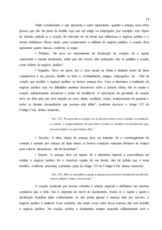 14
Ainda considerando o que apresenta o autor supracitado, quando a ameaça recai sobre
pessoa que não faz parte da família, seja este um amigo ou empregado, por exemplo, será objeto
de decisão judicial se a coação foi relevante de tal forma que influenciou o negócio jurídico e o
tornou defeituoso. Desse modo, para comprometer a validade do negócio jurídico, a coação deve
apresentar quatro marcas, conforme se segue:
• Primeira, “ela deve ser determinante da declaração de vontade. Se o sujeito
expressaria a mesma declaração, ainda que não tivesse sido ameaçado, não se qualifica a coação
como defeito do negócio jurídico”.
• Segunda, “deve ser grave, isto é, deve incutir na vítima o fundado temor de dano
considerável à sua pessoa, família ou bens e, eventualmente, amigos, empregados, etc . Não há
coação que invalide o negócio jurídico se houver ameaça leve. Caso a alternativa à realização do
negócio jurídico seja ver difundidas mentiras desonrosas sobre a própria vítima, não se reputa a
coação suficientemente irresistível a ponto de invalidá-lo. A apreciação da gravidade da coação
deve ser feita pelo juiz com atenção ao sexo, idade, condição, saúde, temperamento do paciente e
todas as demais circunstâncias que possam nela influir”, conforme descreve o Artigo 152 do
Código Civil, abaixo transcrito.
“Art. 152. No apreciar a coação, ter-se-ão emconta o sexo, a idade, a condição,
a saúde, o temperamento do paciente e todas as demais circunstâncias que
possam influir na gravidade dela.”
• Terceira, “o dano objeto de ameaça deve ser iminente. Se o constrangimento da
vontade é tentado por ameaça de dano futuro, se houver condições materiais (inclusive de tempo)
para evitá-la eficazmente, não há invalidade”.
• Quarta, “a ameaça deve ser injusta. Se a alternativa imposta à concordância em
realizar o negócio jurídico for o exercício regular de um direito, não há defeito que o torne
inválido, conforme preconiza a primeira parte do Artigo 153 do Código Civil, abaixo transcrito.
“Art. 153. Não se considera coação a ameaça do exercício normal de um direito,
nem o simples temor reverencial.”
A coação praticada por pessoa estranha à relação negocial é defeituosa nas mesmas
condições que o dolo. Isto é, depende da má-fé do declaratário. Assim, se o sujeito a quem a
declaração beneficia tinha conhecimento ou não podia ignorar a ameaça feita por terceiro, o
negócio jurídico é anulável. Caso contrário, não tendo como saber dessa ameaça, não será inválido
o negócio jurídico. Na coação, porém, o destinatário sempre responde solidariamente com o
 