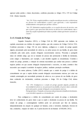 15
agressor pelas perdas e danos decorrentes, conforme preconiza os Artigos 154 e 155 do Código
Civil. Abaixo transcrito.
“Art. 154. Vicia o negócio jurídico a coação exercida por terceiro, se dela tivesse
ou devesse ter conhecimento a parte a que aproveite, e esta responderá
solidariamente com aquele por perdas e danos.”
“Art. 155. Subsistirá o negócio jurídico, se a coação decorrer de terceiro, sem
que a parte a que aproveite dela tivesse ou devesse ter conhecimento; mas o
autor da coação responderá por todasas perdas e danosque houver causado ao
coacto.”
2.1.5. Estado de Perigo
Segundo Gonçalves (2011), o Código Civil de 2002 apresenta este instituto, no
capítulo concernente aos defeitos do negócio jurídico, que não constava do Código Civil de 1916.
Conforme preconiza o Artigo 156 do novo diploma, configura-se o estado de perigo quando
alguém, pressionado pela necessidade de salvar-se, ou salvar pessoa de sua família, de grave dano
conhecido pela outra parte, assume obrigação excessivamente onerosa. Preconiza o parágrafo
único do referido artigo, que em se tratando de pessoa não pertencente à família do declarante,
como amigos e funcionários, por exemplo, o juiz decidirá segundo as circunstâncias. Constitui o
estado de perigo, portanto, a situação de extrema necessidade que conduz uma pessoa a celebrar
negócio jurídico em que assume obrigação desproporcional e excessiva, ou ainda, constitui o fato
necessário que compele à conclusão de negócio jurídico, mediante prestação exorbitante.
Em outras palavras, Coelho (2011) entende que o estado de perigo é o defeito de
consentimento em que o sujeito declara assumir obrigação excessivamente onerosa, por estar sua
vontade constrangida por necessidade premente de salvar-se, ou a pessoa de sua família, de grave
dano conhecido do declaratário, conforme preconiza o Artigo 156 do Código Civil, abaixo
transcrito.
“Art. 156. Configura-se o estado de perigo quando alguém, premido da
necessidade de salvar-se, ou a pessoa de sua família, de grave dano conhecido
pela outra parte, assume obrigação excessivamente onerosa.
Parágrafo único. Tratando-se de pessoa não pertencente à família do declarante,
o juiz decidirá segundo as circunstâncias.”
Para configurar-se o defeito do consentimento por estado de perigo, o declaratário
deve ter conhecimento do grave dano a que se expõe o declarante ou pessoa de sua família. No
estado de perigo, o constrangimento também pode ser provocado por fato da natureza,
independentemente da atuação de qualquer ser humano, como o terremoto, inundação, braveza do
mar, avalanches, erupção de vulcão etc. E pode decorrer de ato humano (COELHO, 2012).
 
