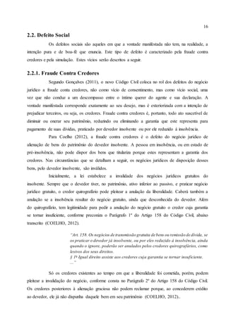 16
2.2. Defeito Social
Os defeitos sociais são aqueles em que a vontade manifestada não tem, na realidade, a
intenção pura e de boa-fé que enuncia. Este tipo de defeito é caracterizado pela fraude contra
credores e pela simulação. Estes vícios serão descritos a seguir.
2.2.1. Fraude Contra Credores
Segundo Gonçalves (2011), o novo Código Civil coloca no rol dos defeitos do negócio
jurídico a fraude conta credores, não como vício de consentimento, mas como vício social, uma
vez que não conduz a um descompasso entre o íntimo querer do agente e sua declaração. A
vontade manifestada corresponde exatamente ao seu desejo, mas é exteriorizada com a intenção de
prejudicar terceiros, ou seja, os credores. Fraude contra credores é, portanto, todo ato suscetível de
diminuir ou onerar seu patrimônio, reduzindo ou eliminando a garantia que este representa para
pagamento de suas dívidas, praticado por devedor insolvente ou por ele reduzido à insolvência.
Para Coelho (2012), a fraude contra credores é o defeito do negócio jurídico de
alienação de bens do patrimônio do devedor insolvente. A pessoa em insolvência, ou em estado de
pré-insolvência, não pode dispor dos bens que titulariza porque estes representam a garantia dos
credores. Nas circunstâncias que se detalham a seguir, os negócios jurídicos de disposição desses
bens, pelo devedor insolvente, são inválidos.
Inicialmente, a lei estabelece a invalidade dos negócios jurídicos gratuitos do
insolvente. Sempre que o devedor tiver, no patrimônio, ativo inferior ao passivo, e praticar negócio
jurídico gratuito, o credor quirografário pode pleitear a anulação da liberalidade. Caberá também a
anulação se a insolvência resultar do negócio gratuito, ainda que desconhecida do devedor. Além
do quirografário, tem legitimidade para pedir a anulação do negócio gratuito o credor cuja garantia
se tornar insuficiente, conforme preconiza o Parágrafo 1º do Artigo 158 do Código Civil, abaixo
transcrito (COELHO, 2012).
“Art. 158. Os negócios de transmissão gratuita de bens ou remissão de dívida, se
os praticar o devedor já insolvente, ou por eles reduzido à insolvência, ainda
quando o ignore, poderão ser anulados pelos credores quirografários, como
lesivos dos seus direitos.
§ 1o
Igual direito assiste aos credores cuja garantia se tornar insuficiente.
...”
Só os credores existentes ao tempo em que a liberalidade foi cometida, porém, podem
pleitear a invalidação do negócio, conforme consta no Parágrafo 2º do Artigo 158 do Código Civil.
Os credores posteriores à alienação graciosa não podem reclamar porque, ao concederem crédito
ao devedor, ele já não dispunha daquele bem em seu patrimônio (COELHO, 2012)..
 