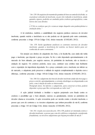 17
“Art. 158. Os negócios de transmissão gratuita de bens ou remissão de dívida, se
os praticar o devedor já insolvente, ou por eles reduzido à insolvência, ainda
quando o ignore, poderão ser anulados pelos credores quirografários, como
lesivos dos seus direitos.
...
§ 2o
Só os credores que já o eram ao tempo daqueles atos podem pleitear a
anulação deles.”
A lei estabelece, também, a anulabilidade dos negócios jurídicos onerosos do devedor
insolvente, quando notória a insolvência ou se não poderia ser ela ignorada pelo outro contratante,
conforme preconiza o Artigo 159 do Código Civil, abaixo transcrito (COELHO, 2012).
“Art. 159. Serão igualmente anuláveis os contratos onerosos do devedor
insolvente, quando a insolvência for notória, ou houver motivo para ser
conhecida do outro contratante.”
Em atenção aos direitos do adquirente dos bens, a lei faculta-lhe, caso ainda não tenha
pago o insolvente, que deposite o preço em juízo. Se for o valor depositado aproximadamente o de
mercado do bem alienado, por negócio oneroso, do patrimônio do insolvente, não se decreta a
anulação do negócio. Os credores poderão, nesse caso, satisfazer seus créditos mais facilmente
com a repartição da importância depositada. Se o preço contratado com o insolvente era inferior ao
de mercado, o adquirente pode preservar a validade do negócio complementando o depósito com a
diferença, conforme preconiza o Artigo 160 do Código Civil, abaixo transcrito (COELHO, 2012).
“Art. 160. Se o adquirente dos bensdo devedor insolvente ainda não tiver pago o
preço e este for, aproximadamente, o corrente, desobrigar-se-á depositando-o em
juízo, com a citação de todos os interessados.
Parágrafo único. Se inferior, o adquirente, para conservar os bens, poderá
depositar o preço que lhes corresponda ao valor real.”
A ação judicial destinada a invalidar o negócio perpetrado com fraude contra os
credores e possibilitar que o bem alienado, onerosa ou gratuitamente, retorne ao patrimônio do
devedor chama-se revocatória. A ação revocatória pode ser movida contra o devedor insolvente, a
pessoa que com ele contratou e os terceiros adquirentes que tenham procedido de má-fé, conforme
preconiza o Artigo 161 do Código Civil, abaixo transcrito (COELHO, 2012).
“Art. 161. A ação,noscasos dos arts. 158 e 159, poderá ser intentada contra o
devedorinsolvente, a pessoa que com ele celebrou a estipulação considerada
fraudulenta, ou terceiros adquirentes que hajam procedido de má-fé.”
 