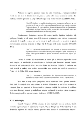 18
Anulados os negócios jurídicos objeto da ação revocatória, a vantagem resultante
reverte não em favor do devedor insolvente, mas do acervo sobre o qual se realiza o concurso dos
credores, conforme preconiza o Artigo 165 do Código Civil, abaixo transcrito (COELHO, 2012)..
“Art. 165. Anulados os negócios fraudulentos, a vantagem resultante reverterá
em proveito do acervo sobre que se tenha de efetuar o concurso de credores.
Parágrafo único. Se esses negócios tinham por único objeto atribuir direitos
preferenciais, mediante hipoteca,penhor ou anticrese, sua invalidade importará
somente na anulação da preferência ajustada.”
Consideram-se fraudulentos também dois outros negócios jurídicos praticados pelo
insolvente. Primeiro, se ele pagou uma dívida antes do vencimento, quem recebeu o pagamento
antecipado é obrigado a repor ao acervo sobre o qual concorrerão os credores a quantia
correspondente, conforme preconiza o Artigo 162 do Código Civil, abaixo transcrito (COELHO,
2012).
“Art. 162. O credor quirografário, que receber do devedor insolvente o
pagamento da dívida ainda não vencida, ficará obrigado a repor, emproveito do
acervo sobre que se tenha de efetuar o concurso de credores, aquilo que
recebeu.”
De fato, se a dívida não estava vencida no dia em que se realizou o pagamento, não era
ainda exigível. A antecipação do cumprimento da obrigação pelo insolvente, ademais, importa
desrespeito ao tratamento paritário a que têm direito seus credores. Segundo, o insolvente não
pode conferir a qualquer dos credores quirografários uma garantia real, conforme preconiza o
Artigo 163 do Código Civil, abaixo transcrito.
“Art. 163. Presumem-se fraudatórias dos direitos dos outros credores as
garantias de dívidas que o devedor insolvente tiver dado a algum credor.”
Se o fizer, o antigo credor quirografário, ao ser beneficiado com a garantia, passará a
fazer parte de categoria com maior chance de realizar integralmente o seu crédito na execução
concursal. Uma vez mais está se desrespeitando o tratamento paritário dos credores. A invalidade,
nesse caso, importará somente na anulação da garantia, continuando o credor a exercer os mesmos
direitos de quirografário que anteriormente titularizava (COELHO, 2012).
2.2.2. Simulação
Segundo Gonçalves (2011), simulação é uma declaração falsa da vontade, visando
aparentar negócio diverso do efetivamente desejado. Ou, na definição de Beviláqua (1927), “é uma
declaração enganosa da vontade, visando produzir efeito diverso do ostensivamente indicado”.
 