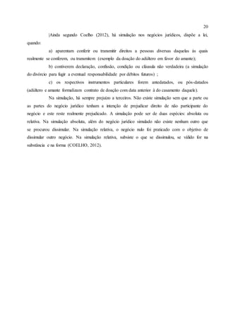 20
|Ainda segundo Coelho (2012), há simulação nos negócios jurídicos, dispõe a lei,
quando:
a) aparentam conferir ou transmitir direitos a pessoas diversas daquelas às quais
realmente se conferem, ou transmitem (exemplo da doação do adúltero em favor do amante);
b) contiverem declaração, confissão, condição ou cláusula não verdadeira (a simulação
do divórcio para fugir a eventual responsabilidade por débitos futuros) ;
c) os respectivos instrumentos particulares forem antedatados, ou pós-datados
(adúltero e amante formalizam contrato de doação com data anterior à do casamento daquele).
Na simulação, há sempre prejuízo a terceiros. Não existe simulação sem que a parte ou
as partes do negócio jurídico tenham a intenção de prejudicar direito de não participante do
negócio e este reste realmente prejudicado. A simulação pode ser de duas espécies: absoluta ou
relativa. Na simulação absoluta, além do negócio jurídico simulado não existe nenhum outro que
se procurou dissimular. Na simulação relativa, o negócio nulo foi praticado com o objetivo de
dissimular outro negócio. Na simulação relativa, subsiste o que se dissimulou, se válido for na
substância e na forma (COELHO, 2012).
 