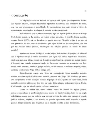 22
4. CONCLUSÃO
As disposições sobre os institutos na legislação civil vigente, que compõem os defeitos
dos negócios jurídicos, alcançam fundamental importância na formação dos operadores do direito,
uma vez que proporcionam a possibilidade de reconhecimento dos vícios sociais e vícios do
consentimento, que maculam as relações de natureza jurídico-patrimoniais.
Foi observado que o primeiro tratamento legal ao negócio jurídico deu-se no Código
Civil alemão, quando se lhe conferiu um regime jurídico específico. O referido diploma permitiu,
segundo Larenz (1978), que se formulasse o seguinte conceito: “Negócio jurídico é um ato, ou
uma pluralidade de atos, entre si relacionados, quer sejam de uma ou de várias pessoas, que tem
por fim produzir efeitos jurídicos, modificações nas relações jurídicas no âmbito do direito
privado”.
Quanto aos defeitos do negócio jurídico, objeto deste trabalho de pesquisa, se observou
que as hipóteses em que a vontade se manifesta com algum vício torna o negócio nulo ou anulável,
sendo que, para este último, o prazo de decadência para pleitear-se a anulação do negócio jurídico
é de quatro anos contado, no caso de coação, do dia em que ela cessar ou, no caso de erro, dolo,
fraude contra credores, estado de perigo ou lesão, do dia em que se realizou o negócio jurídico,
conforme se observa no Artigo 178 do Código Civil.
Especificamente quanto aos vícios de consentimento foram estudados aspectos
relativos aos cinco tipos de vícios desta natureza, previstos no Código Civil brasileiro, que são o
erro ou ignorância, o dolo, a coação, o estado de perigo e a lesão. Quanto aos vícios sociais, foram
estudados aspectos relativos aos dois tipos de vícios desta natureza, também previstos no Código
Civil brasileiro, que são a fraude contra credores e a simulação.
Assim, ao realizar este estudo sumário acerca dos defeitos do negócio jurídico,
conclui-se reassaltando a grande relevância deste assunto no Direito brasileiro, tanto por sua ampla
aplicabilidade, quanto por sua essência, uma vez que se trata dos vícios que maculam o negócio
jurídico realizado, atingindo a sua vontade ou gerando repercussão social, tornando o negócio
passível de ação anulatória pelo prejudicado ou de nulidade absoluta no caso de simulação.
 