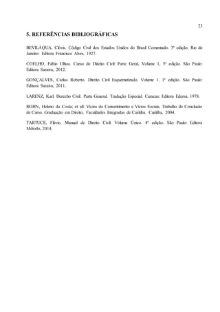 23
5. REFERÊNCIAS BIBLIOGRÁFICAS
BEVILÁQUA, Clóvis. Código Civil dos Estados Unidos do Brasil Comentado. 3ª edição. Rio de
Janeiro: Editora Francisco Alves, 1927.
COELHO, Fábio Ulhoa. Curso de Direito Civil: Parte Geral, Volume 1, 5ª edição. São Paulo:
Editora Saraiva, 2012.
GONÇALVES, Carlos Roberto. Direito Civil Esquematizado. Volume 1. 1ª edição. São Paulo:
Editora Saraiva, 2011.
LARENZ, Karl. Derecho Civil: Parte General. Tradução Especial. Caracas: Editora Edersa, 1978.
ROHN, Heleno da Costa; et all. Vícios do Consentimento e Vícios Sociais. Trabalho de Conclusão
de Curso. Graduação em Direito, Faculdades Integradas de Curitiba. Curitiba, 2004.
TARTUCE, Flávio. Manual de Direito Civil: Volume Único. 4ª edição. São Paulo: Editora
Método, 2014.
 
